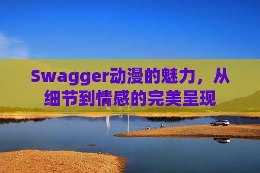 Swagger动漫的魅力,从细节到情感的完美呈现
